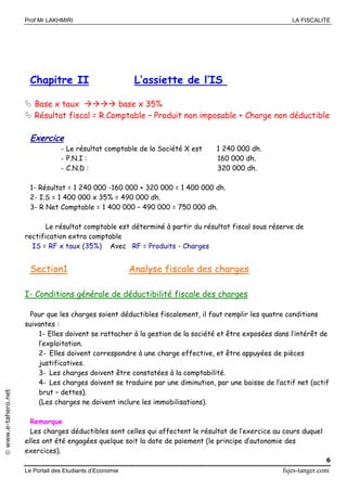 Prof Mr LAKHMIRI LA FISCALITE
Le Portail des Etudiants d’Economie fsjes-tanger.com
6
www.e-tahero.net
Chapitre II L’assiette de l’IS
 Base x taux  base x 35%
 Résultat fiscal = R.Comptable – Produit non imposable + Charge non déductible
Exercice
- Le résultat comptable de la Société X est 1 240 000 dh.
- P.N.I : 160 000 dh.
- C.N.D : 320 000 dh.
1- Résultat = 1 240 000 -160 000 + 320 000 = 1 400 000 dh.
2- I.S = 1 400 000 x 35% = 490 000 dh.
3- R Net Comptable = 1 400 000 – 490 000 = 750 000 dh.
Le résultat comptable est déterminé à partir du résultat fiscal sous réserve de
rectification extra comptable
IS = RF x taux (35%) Avec RF = Produits - Charges
Section1 Analyse fiscale des charges
I- Conditions générale de déductibilité fiscale des charges
Pour que les charges soient déductibles fiscalement, il faut remplir les quatre conditions
suivantes :
1- Elles doivent se rattacher à la gestion de la société et être exposées dans l’intérêt de
l’exploitation.
2- Elles doivent correspondre à une charge effective, et être appuyées de pièces
justificatives.
3- Les charges doivent être constatées à la comptabilité.
4- Les charges doivent se traduire par une diminution, par une baisse de l’actif net (actif
brut – dettes).
(Les charges ne doivent inclure les immobilisations).
Remarque
Les charges déductibles sont celles qui affectent le résultat de l’exercice au cours duquel
elles ont été engagées quelque soit la date de paiement (le principe d’autonomie des
exercices).
 