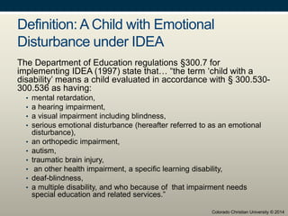 Definition: A Child with Emotional
Disturbance under IDEA
The Department of Education regulations §300.7 for
implementing IDEA (1997) state that… “the term ‘child with a
disability’ means a child evaluated in accordance with § 300.530-
300.536 as having:
• mental retardation,
• a hearing impairment,
• a visual impairment including blindness,
• serious emotional disturbance (hereafter referred to as an emotional
disturbance),
• an orthopedic impairment,
• autism,
• traumatic brain injury,
• an other health impairment, a specific learning disability,
• deaf-blindness,
• a multiple disability, and who because of that impairment needs
special education and related services.”
Colorado Christian University © 2014
 