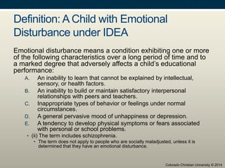 Definition: A Child with Emotional
Disturbance under IDEA
Emotional disturbance means a condition exhibiting one or more
of the following characteristics over a long period of time and to
a marked degree that adversely affects a child’s educational
performance:
A. An inability to learn that cannot be explained by intellectual,
sensory, or health factors.
B. An inability to build or maintain satisfactory interpersonal
relationships with peers and teachers.
C. Inappropriate types of behavior or feelings under normal
circumstances.
D. A general pervasive mood of unhappiness or depression.
E. A tendency to develop physical symptoms or fears associated
with personal or school problems.
• (ii) The term includes schizophrenia.
• The term does not apply to people who are socially maladjusted, unless it is
determined that they have an emotional disturbance.
Colorado Christian University © 2014
 