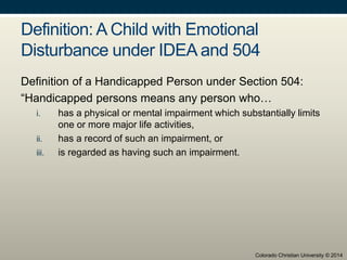 Definition: A Child with Emotional
Disturbance under IDEA and 504
Definition of a Handicapped Person under Section 504:
“Handicapped persons means any person who…
i. has a physical or mental impairment which substantially limits
one or more major life activities,
ii. has a record of such an impairment, or
iii. is regarded as having such an impairment.
Colorado Christian University © 2014
 