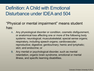 Definition: A Child with Emotional
Disturbance under IDEA and 504
“Physical or mental impairment” means student
has:
A. Any physiological disorder or condition, cosmetic disfigurement,
or anatomical loss affecting one or more of the following body
systems: neurological; musculoskeletal; special sense organs;
respiratory, including speech organs; cardiovascular;
reproductive; digestive; genitourinary; hemic and lymphatic;
skin; and endocrine; or
B. Any mental or psychological disorder, such as mental
retardation, organic brain syndrome, emotional or mental
illness, and specific learning disabilities.
Colorado Christian University © 2014
 