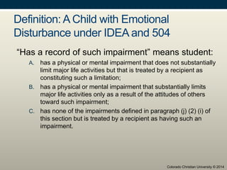 Definition: A Child with Emotional
Disturbance under IDEA and 504
“Has a record of such impairment” means student:
A. has a physical or mental impairment that does not substantially
limit major life activities but that is treated by a recipient as
constituting such a limitation;
B. has a physical or mental impairment that substantially limits
major life activities only as a result of the attitudes of others
toward such impairment;
C. has none of the impairments defined in paragraph (j) (2) (i) of
this section but is treated by a recipient as having such an
impairment.
Colorado Christian University © 2014
 