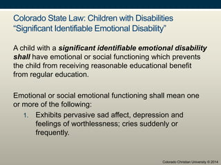Colorado State Law: Children with Disabilities
“Significant Identifiable Emotional Disability”
A child with a significant identifiable emotional disability
shall have emotional or social functioning which prevents
the child from receiving reasonable educational benefit
from regular education.
Emotional or social emotional functioning shall mean one
or more of the following:
1. Exhibits pervasive sad affect, depression and
feelings of worthlessness; cries suddenly or
frequently.
Colorado Christian University © 2014
 