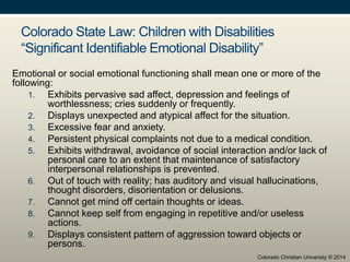 Colorado State Law: Children with Disabilities
“Significant Identifiable Emotional Disability”
Emotional or social emotional functioning shall mean one or more of the
following:
1. Exhibits pervasive sad affect, depression and feelings of
worthlessness; cries suddenly or frequently.
2. Displays unexpected and atypical affect for the situation.
3. Excessive fear and anxiety.
4. Persistent physical complaints not due to a medical condition.
5. Exhibits withdrawal, avoidance of social interaction and/or lack of
personal care to an extent that maintenance of satisfactory
interpersonal relationships is prevented.
6. Out of touch with reality; has auditory and visual hallucinations,
thought disorders, disorientation or delusions.
7. Cannot get mind off certain thoughts or ideas.
8. Cannot keep self from engaging in repetitive and/or useless
actions.
9. Displays consistent pattern of aggression toward objects or
persons.
Colorado Christian University © 2014
 
