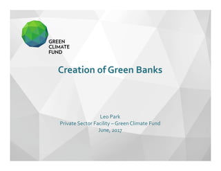 Creation of Green Banks 
Leo Park
Private Sector Facility – Green Climate Fund 
June, 2017
 