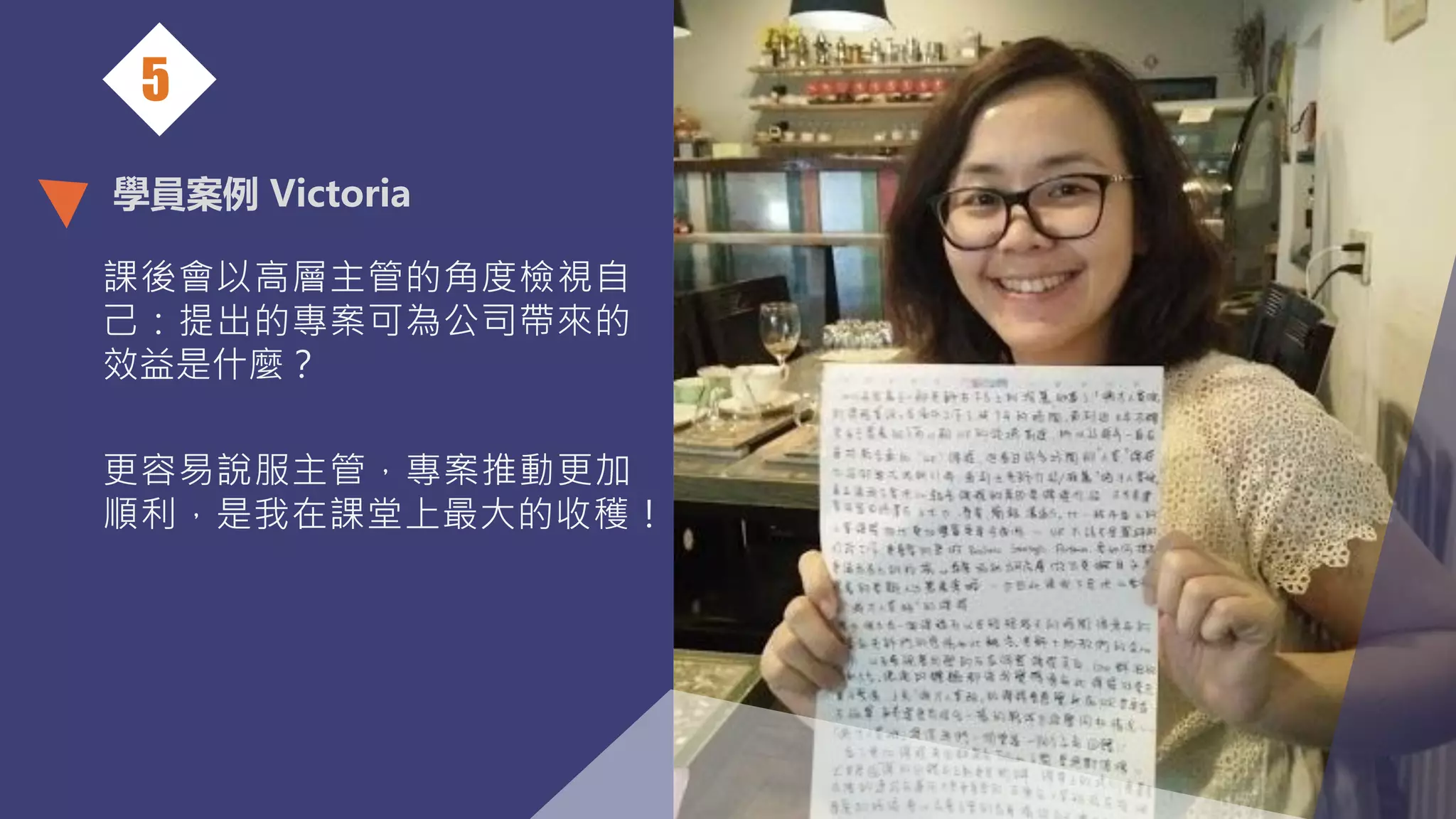 學員案例 Victoria
課後會以高層主管的角度檢視自
己：提出的專案可為公司帶來的
效益是什麼？
更容易說服主管，專案推動更加
順利，是我在課堂上最大的收穫！
5
 