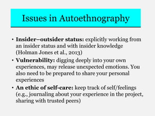 Issues in Autoethnography
• Insider–outsider status: explicitly working from
an insider status and with insider knowledge
(Holman Jones et al., 2013)
• Vulnerability: digging deeply into your own
experiences, may release unexpected emotions. You
also need to be prepared to share your personal
experiences
• An ethic of self-care: keep track of self/feelings
(e.g., journaling about your experience in the project,
sharing with trusted peers)
 