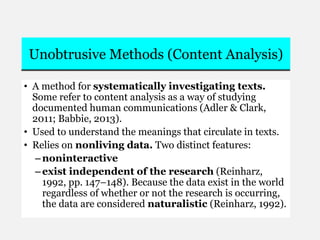 Unobtrusive Methods (Content Analysis)
• A method for systematically investigating texts.
Some refer to content analysis as a way of studying
documented human communications (Adler & Clark,
2011; Babbie, 2013).
• Used to understand the meanings that circulate in texts.
• Relies on nonliving data. Two distinct features:
–noninteractive
–exist independent of the research (Reinharz,
1992, pp. 147–148). Because the data exist in the world
regardless of whether or not the research is occurring,
the data are considered naturalistic (Reinharz, 1992).
 