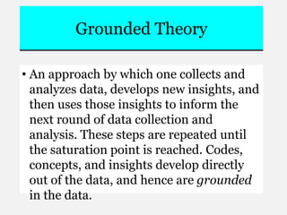 Grounded Theory
• An approach by which one collects and
analyzes data, develops new insights, and
then uses those insights to inform the
next round of data collection and
analysis. These steps are repeated until
the saturation point is reached. Codes,
concepts, and insights develop directly
out of the data, and hence are grounded
in the data.
 
