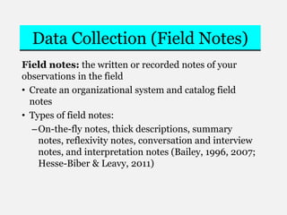 Data Collection (Field Notes)
Field notes: the written or recorded notes of your
observations in the field
• Create an organizational system and catalog field
notes
• Types of field notes:
–On-the-fly notes, thick descriptions, summary
notes, reflexivity notes, conversation and interview
notes, and interpretation notes (Bailey, 1996, 2007;
Hesse-Biber & Leavy, 2011)
 