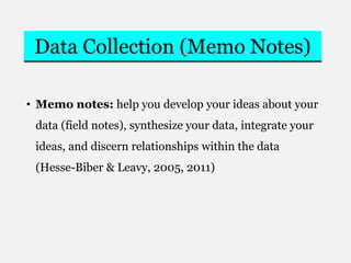 Data Collection (Memo Notes)
• Memo notes: help you develop your ideas about your
data (field notes), synthesize your data, integrate your
ideas, and discern relationships within the data
(Hesse-Biber & Leavy, 2005, 2011)
 