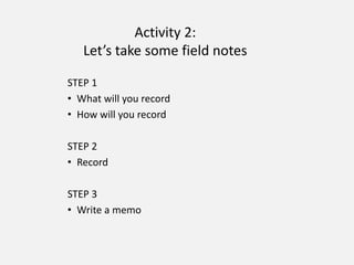 Activity 2:
Let’s take some field notes
STEP 1
• What will you record
• How will you record
STEP 2
• Record
STEP 3
• Write a memo
 