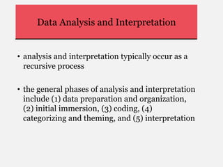 Data Analysis and Interpretation
• analysis and interpretation typically occur as a
recursive process
• the general phases of analysis and interpretation
include (1) data preparation and organization,
(2) initial immersion, (3) coding, (4)
categorizing and theming, and (5) interpretation
 