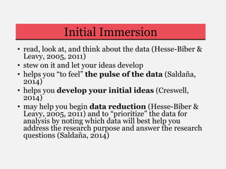 Initial Immersion
• read, look at, and think about the data (Hesse-Biber &
Leavy, 2005, 2011)
• stew on it and let your ideas develop
• helps you “to feel” the pulse of the data (Saldaña,
2014)
• helps you develop your initial ideas (Creswell,
2014)
• may help you begin data reduction (Hesse-Biber &
Leavy, 2005, 2011) and to “prioritize” the data for
analysis by noting which data will best help you
address the research purpose and answer the research
questions (Saldaña, 2014)
 