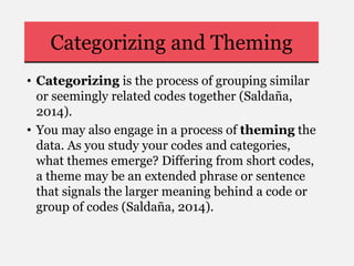 Categorizing and Theming
• Categorizing is the process of grouping similar
or seemingly related codes together (Saldaña,
2014).
• You may also engage in a process of theming the
data. As you study your codes and categories,
what themes emerge? Differing from short codes,
a theme may be an extended phrase or sentence
that signals the larger meaning behind a code or
group of codes (Saldaña, 2014).
 
