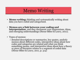 Memo Writing
• Memo writing: thinking and systematically writing about
data you have coded and categorized.
• Memos are a link between your coding and
interpretation, and they document your impressions, ideas,
and emerging understandings (Hesse-Biber & Leavy, 2011).
• Types of memos:
– detailed descriptions or summaries, key quotes, analytic
memos about different codes, interpretive ideas about how
codes and categories are related and what you think
something means, and interpretive ideas about how a theory
or piece of literature relates to a segment of coded data
(Hesse-Biber & Leavy, 2011, p. 314)
 