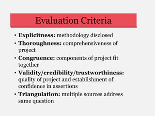 Evaluation Criteria
• Explicitness: methodology disclosed
• Thoroughness: comprehensiveness of
project
• Congruence: components of project fit
together
• Validity/credibility/trustworthiness:
quality of project and establishment of
confidence in assertions
• Triangulation: multiple sources address
same question
 