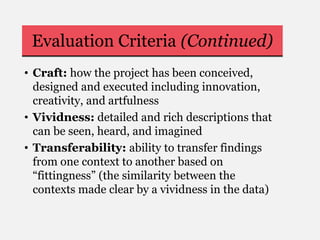 Evaluation Criteria (Continued)
• Craft: how the project has been conceived,
designed and executed including innovation,
creativity, and artfulness
• Vividness: detailed and rich descriptions that
can be seen, heard, and imagined
• Transferability: ability to transfer findings
from one context to another based on
“fittingness” (the similarity between the
contexts made clear by a vividness in the data)
 