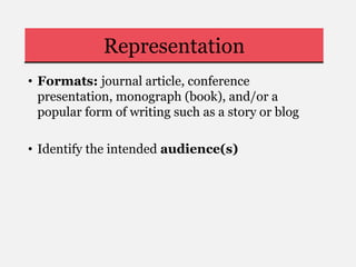 Representation
• Formats: journal article, conference
presentation, monograph (book), and/or a
popular form of writing such as a story or blog
• Identify the intended audience(s)
 