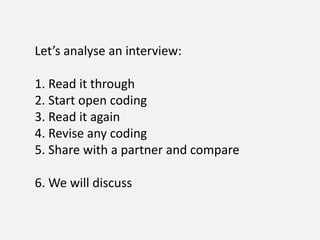 Let’s analyse an interview:
1. Read it through
2. Start open coding
3. Read it again
4. Revise any coding
5. Share with a partner and compare
6. We will discuss
 