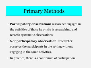 Primary Methods
• Participatory observation: researcher engages in
the activities of those he or she is researching, and
records systematic observations.
• Nonparticipatory observation: researcher
observes the participants in the setting without
engaging in the same activities.
• In practice, there is a continuum of participation.
 