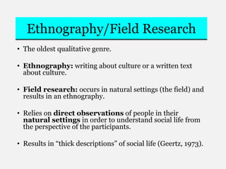 Ethnography/Field Research
• The oldest qualitative genre.
• Ethnography: writing about culture or a written text
about culture.
• Field research: occurs in natural settings (the field) and
results in an ethnography.
• Relies on direct observations of people in their
natural settings in order to understand social life from
the perspective of the participants.
• Results in “thick descriptions” of social life (Geertz, 1973).
 