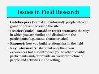 Issues in Field Research
• Gatekeepers (formal and informal): people who can
grant or prevent access to the site
• Insider (emic)–outsider (etic) statuses: the ways
in which you are similar and dissimilar to the
participants (e.g., status characteristics)
• Rapport: how you build relationships in the field
• Key informants: share not only their own
experiences but also introduce you to other possible
participants and/or provide an overview picture of
people and activities in the setting
 
