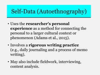 Self-Data (Autoethnography)
• Uses the researcher’s personal
experience as a method for connecting the
personal to a larger cultural context or
phenomenon (Adams et al., 2015).
• Involves a rigorous writing practice
(e.g., daily journaling and a process of memo
writing).
• May also include fieldwork, interviewing,
content analysis.
 
