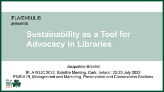 IFLA/ENSULIB
presents
Sustainability as a Tool for
Advocacy in Libraries
Jacqueline Breidlid
IFLA WLIC 2022, Satellite Meeting, Cork, Ireland, 22-23 July 2022
ENSULIB, Management and Marketing, Preservation and Conservation Sections
 