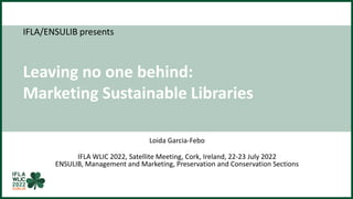 IFLA/ENSULIB presents
Leaving no one behind:
Marketing Sustainable Libraries
Loida Garcia-Febo
IFLA WLIC 2022, Satellite Meeting, Cork, Ireland, 22-23 July 2022
ENSULIB, Management and Marketing, Preservation and Conservation Sections
 
