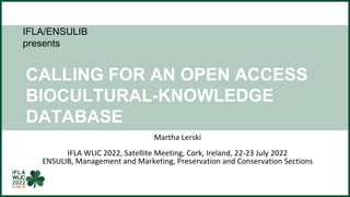 IFLA/ENSULIB
presents
CALLING FOR AN OPEN ACCESS
BIOCULTURAL-KNOWLEDGE
DATABASE
TOWARDS SUSTAINED CLIMATE
ACTION
Martha Lerski
IFLA WLIC 2022, Satellite Meeting, Cork, Ireland, 22-23 July 2022
ENSULIB, Management and Marketing, Preservation and Conservation Sections
 
