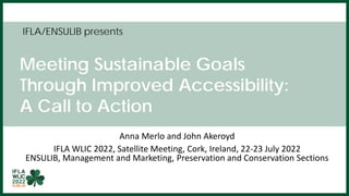 IFLA/ENSULIB presents
Meeting Sustainable Goals
Through Improved Accessibility:
A Call to Action
Anna Merlo and John Akeroyd
IFLA WLIC 2022, Satellite Meeting, Cork, Ireland, 22-23 July 2022
ENSULIB, Management and Marketing, Preservation and Conservation Sections
 
