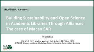 IFLA/ENSULIB presents
Building Sustainability and Open Science
in Academic Libraries Through Alliances:
The case of Macao SAR
Priscilla Pun
IFLA WLIC 2022, Satellite Meeting, Cork, Ireland, 22-23 July 2022
ENSULIB, Management and Marketing, Preservation and Conservation Sections
 