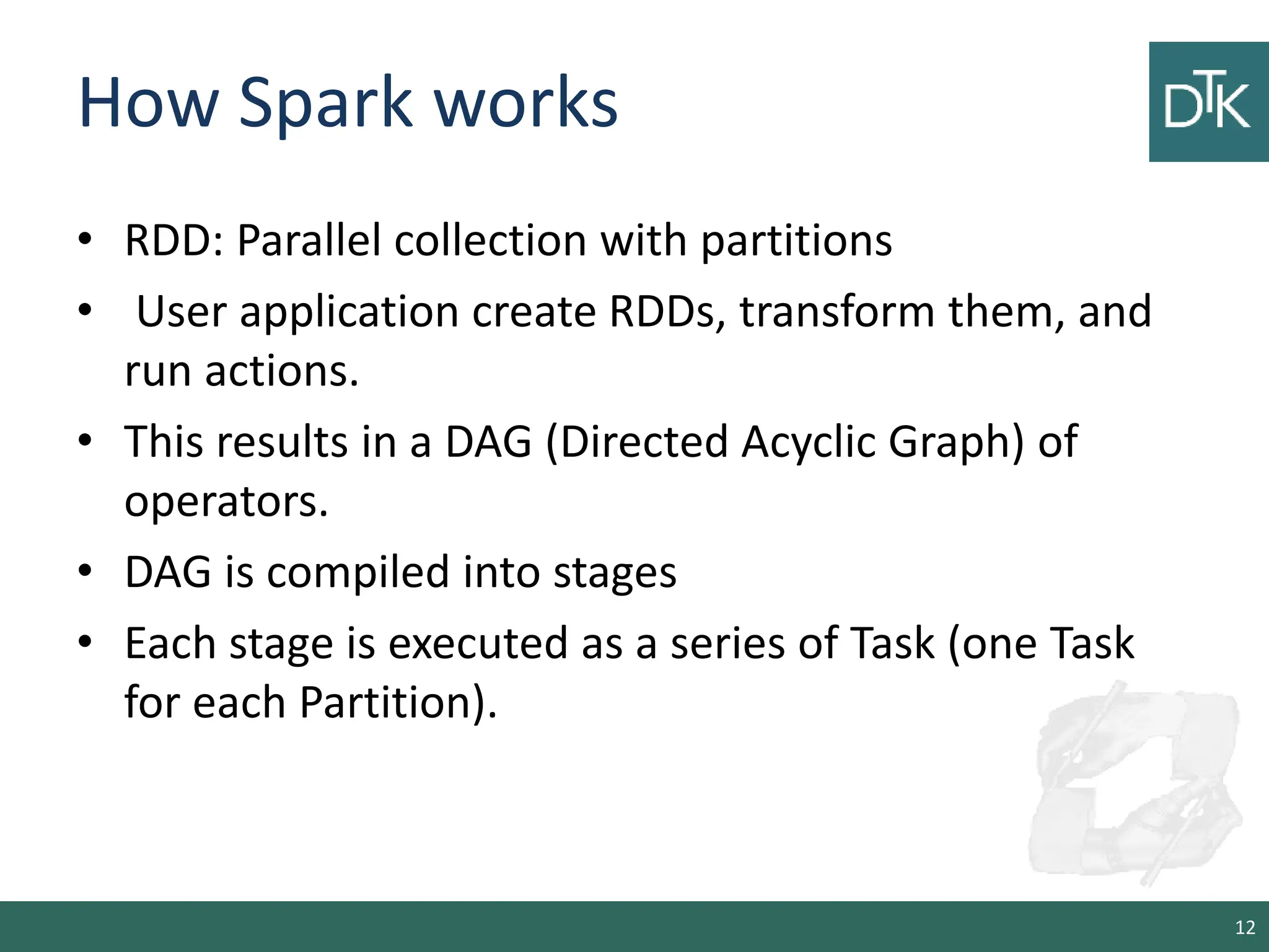 How Spark works • RDD: Parallel collection with partitions • User application create RDDs, transform them, and run actions. • This results in a DAG (Directed Acyclic Graph) of operators. • DAG is compiled into stages • Each stage is executed as a series of Task (one Task for each Partition). 12 