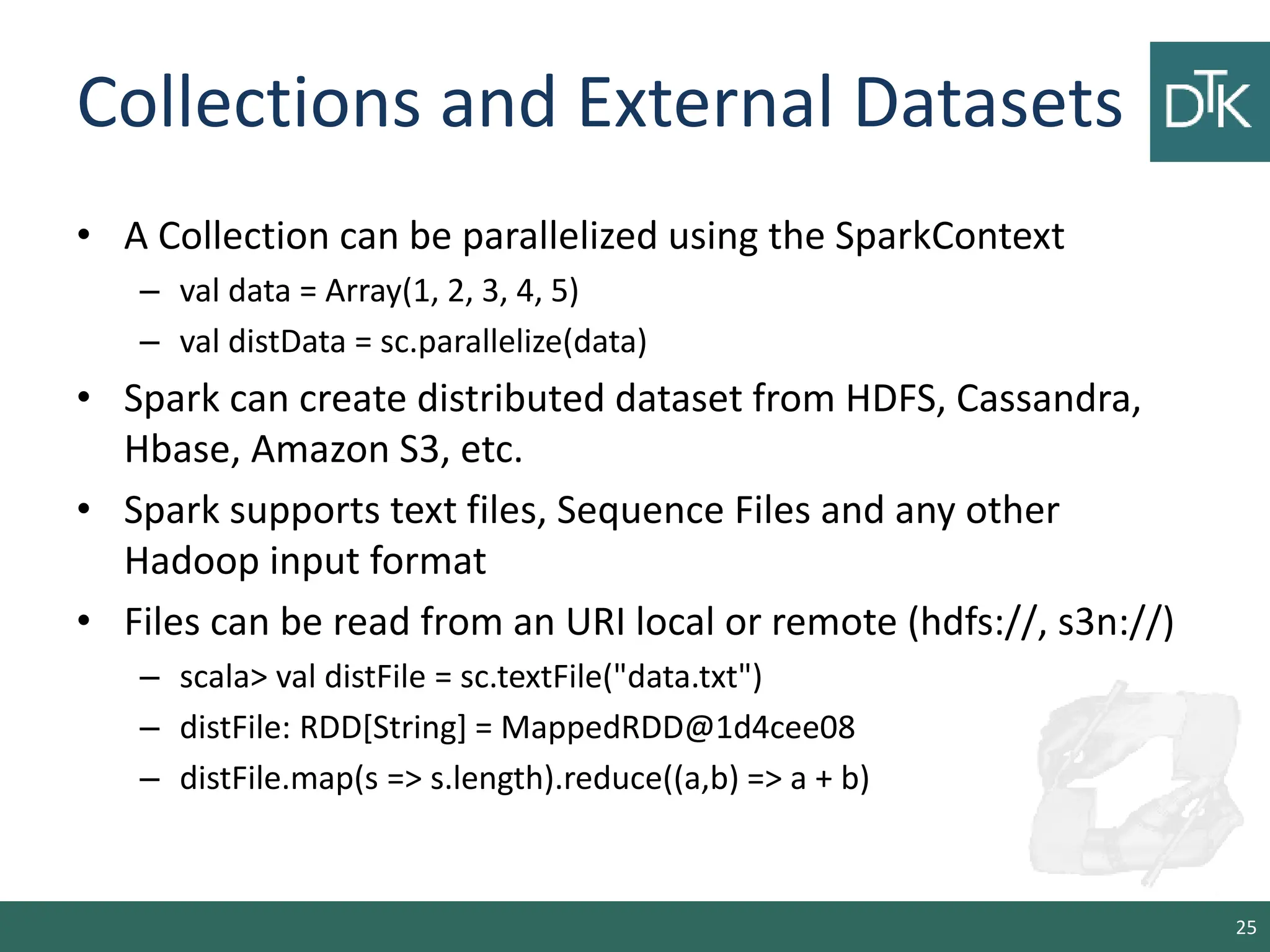 Collections and External Datasets • A Collection can be parallelized using the SparkContext – val data = Array(1, 2, 3, 4, 5) – val distData = sc.parallelize(data) • Spark can create distributed dataset from HDFS, Cassandra, Hbase, Amazon S3, etc. • Spark supports text files, Sequence Files and any other Hadoop input format • Files can be read from an URI local or remote (hdfs://, s3n://) – scala> val distFile = sc.textFile("data.txt") – distFile: RDD[String] = MappedRDD@1d4cee08 – distFile.map(s => s.length).reduce((a,b) => a + b) 25 