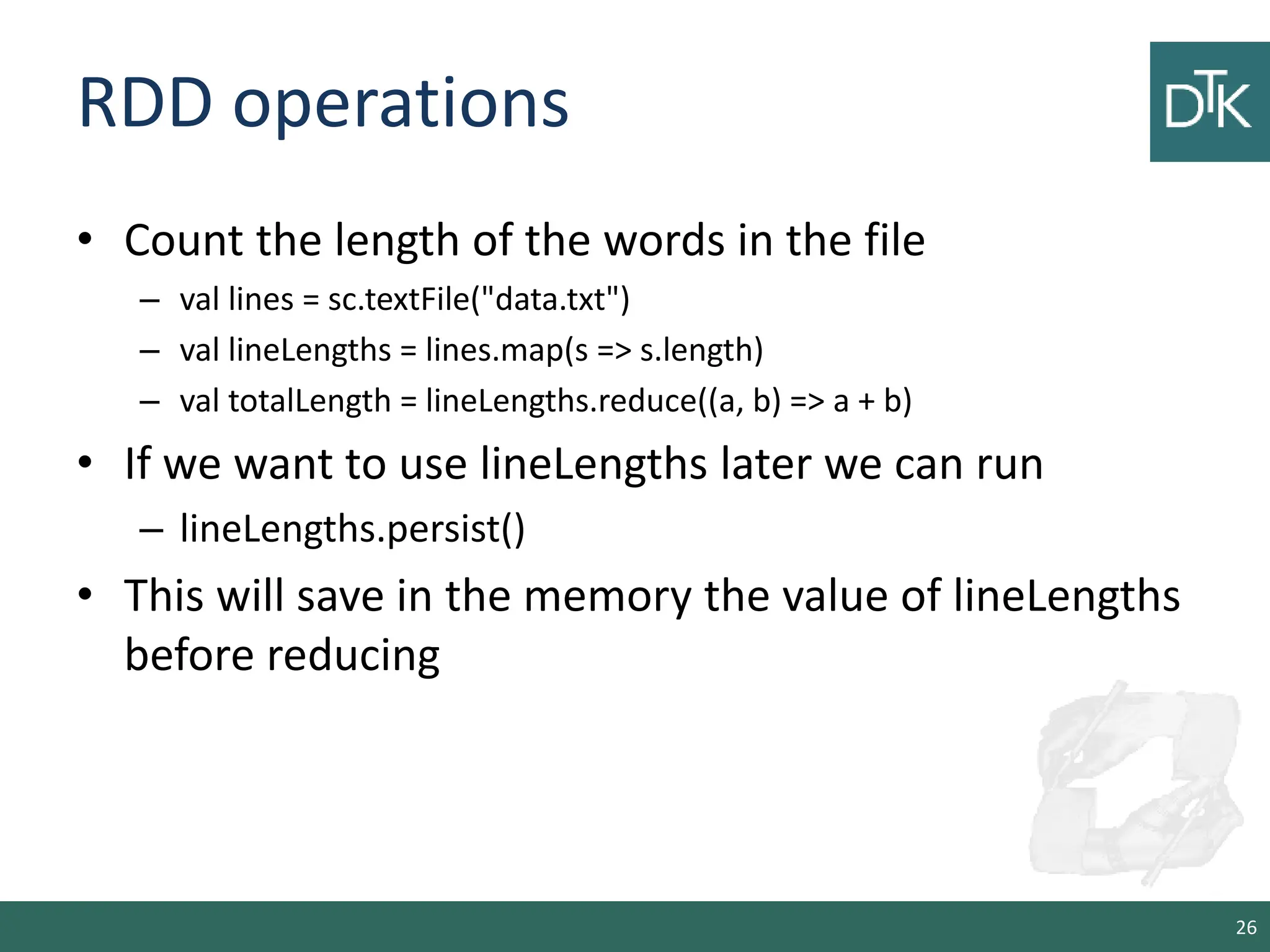 RDD operations • Count the length of the words in the file – val lines = sc.textFile("data.txt") – val lineLengths = lines.map(s => s.length) – val totalLength = lineLengths.reduce((a, b) => a + b) • If we want to use lineLengths later we can run – lineLengths.persist() • This will save in the memory the value of lineLengths before reducing 26 