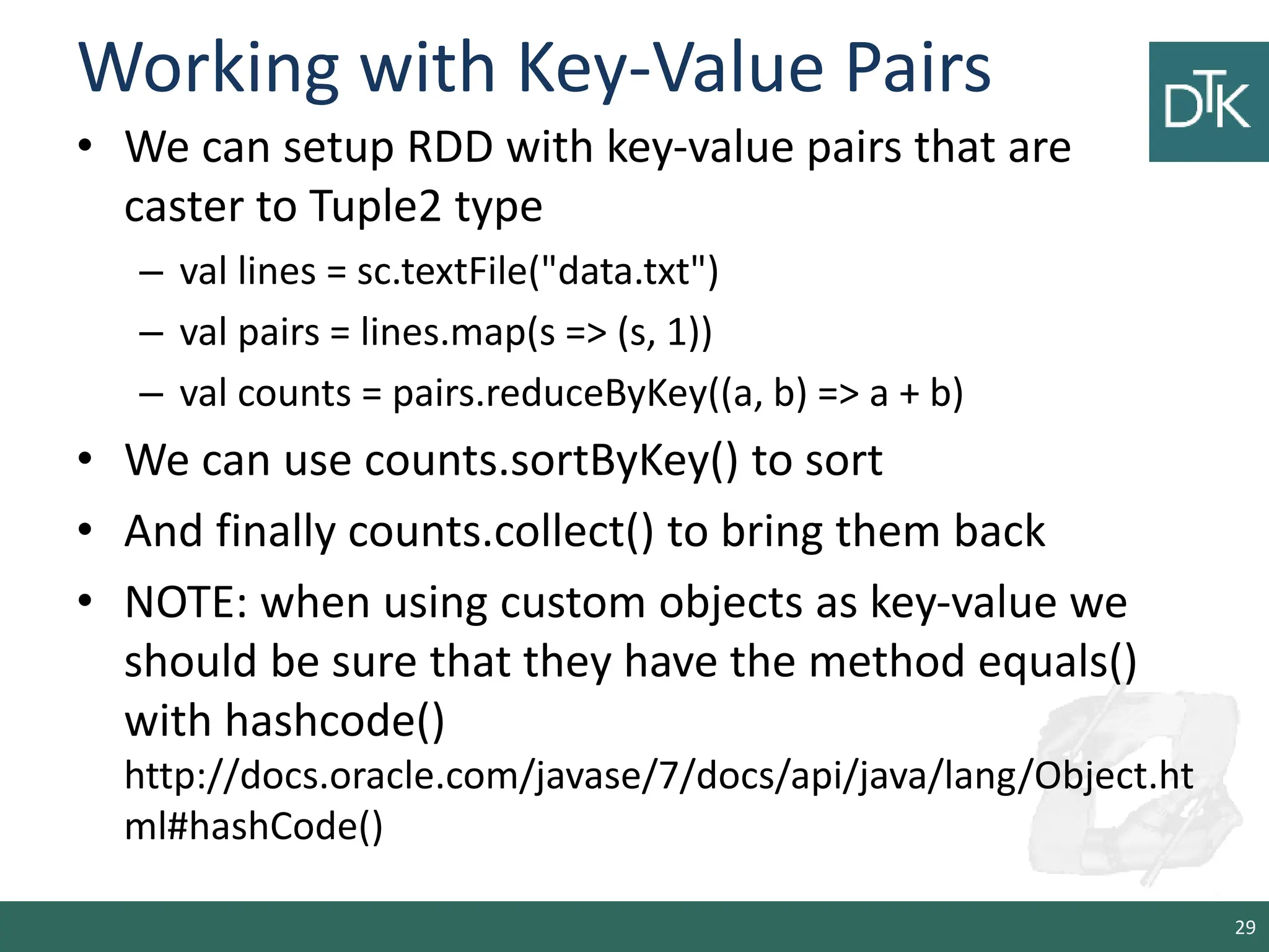 Working with Key-Value Pairs • We can setup RDD with key-value pairs that are caster to Tuple2 type – val lines = sc.textFile("data.txt") – val pairs = lines.map(s => (s, 1)) – val counts = pairs.reduceByKey((a, b) => a + b) • We can use counts.sortByKey() to sort • And finally counts.collect() to bring them back • NOTE: when using custom objects as key-value we should be sure that they have the method equals() with hashcode() http://docs.oracle.com/javase/7/docs/api/java/lang/Object.ht ml#hashCode() 29 