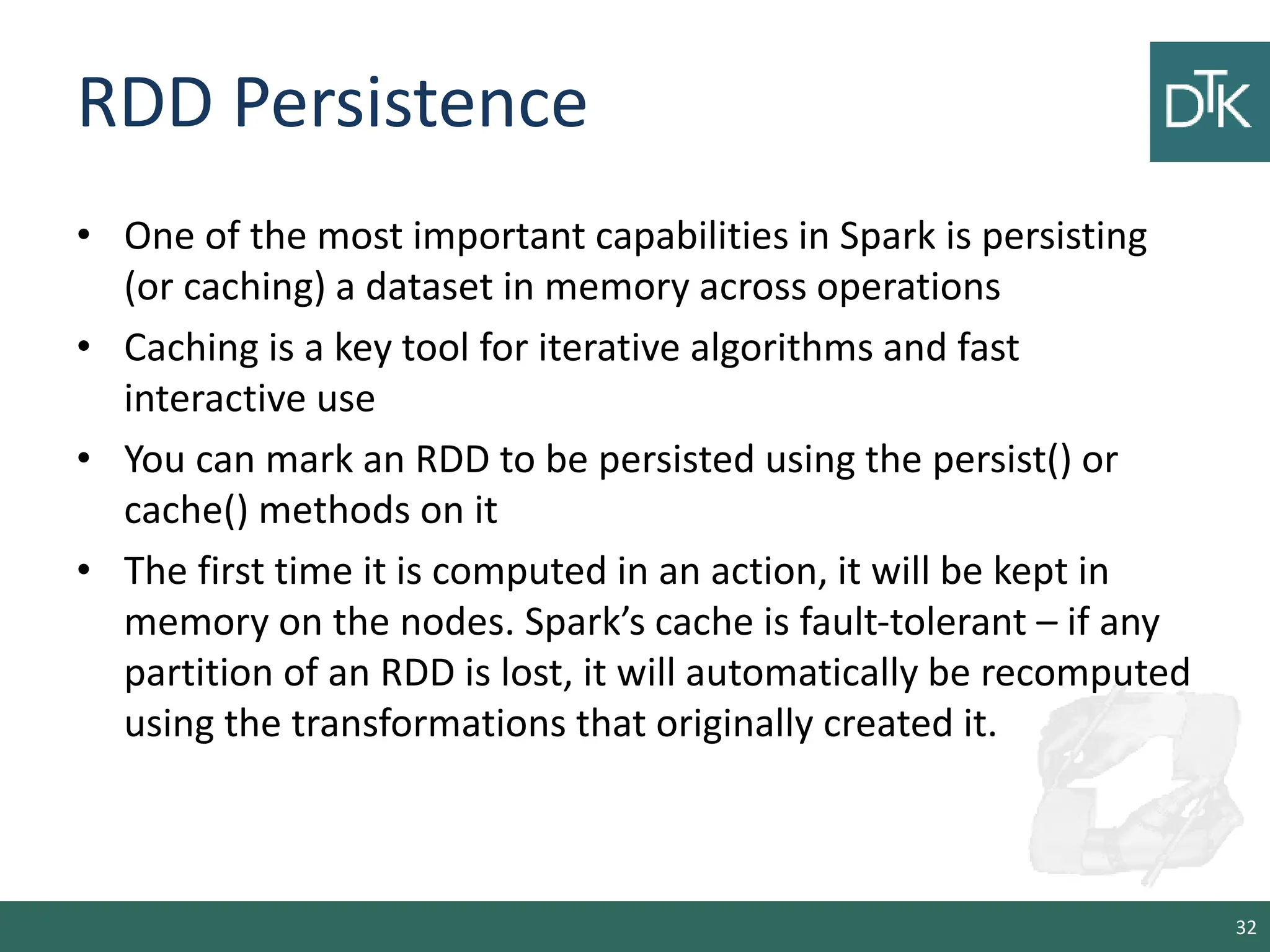 RDD Persistence • One of the most important capabilities in Spark is persisting (or caching) a dataset in memory across operations • Caching is a key tool for iterative algorithms and fast interactive use • You can mark an RDD to be persisted using the persist() or cache() methods on it • The first time it is computed in an action, it will be kept in memory on the nodes. Spark’s cache is fault-tolerant – if any partition of an RDD is lost, it will automatically be recomputed using the transformations that originally created it. 32 
