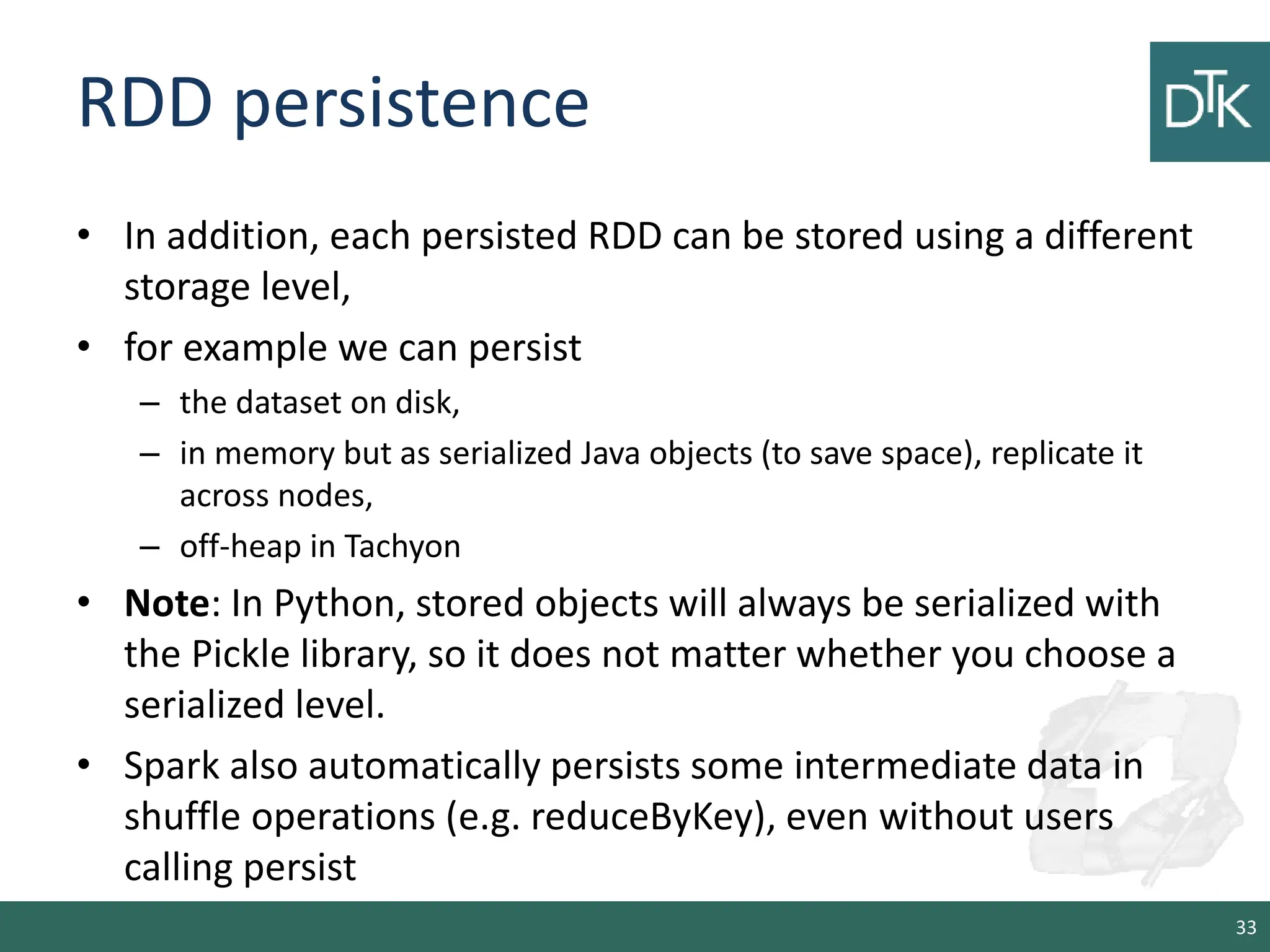RDD persistence • In addition, each persisted RDD can be stored using a different storage level, • for example we can persist – the dataset on disk, – in memory but as serialized Java objects (to save space), replicate it across nodes, – off-heap in Tachyon • Note: In Python, stored objects will always be serialized with the Pickle library, so it does not matter whether you choose a serialized level. • Spark also automatically persists some intermediate data in shuffle operations (e.g. reduceByKey), even without users calling persist 33 
