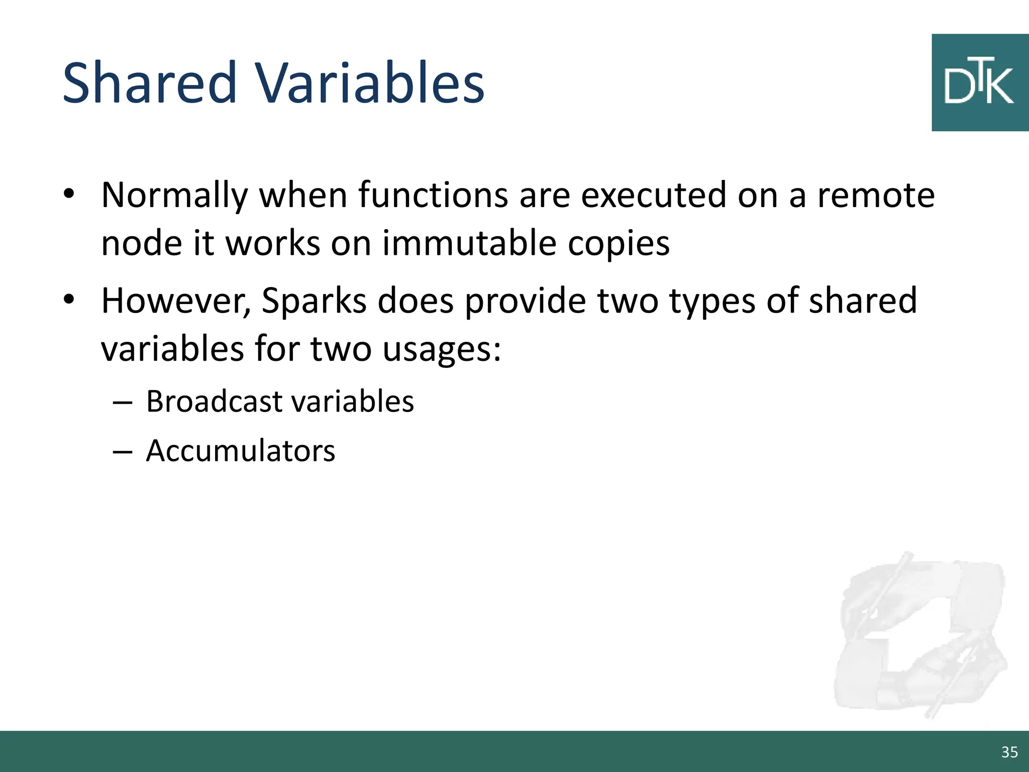 Shared Variables • Normally when functions are executed on a remote node it works on immutable copies • However, Sparks does provide two types of shared variables for two usages: – Broadcast variables – Accumulators 35 