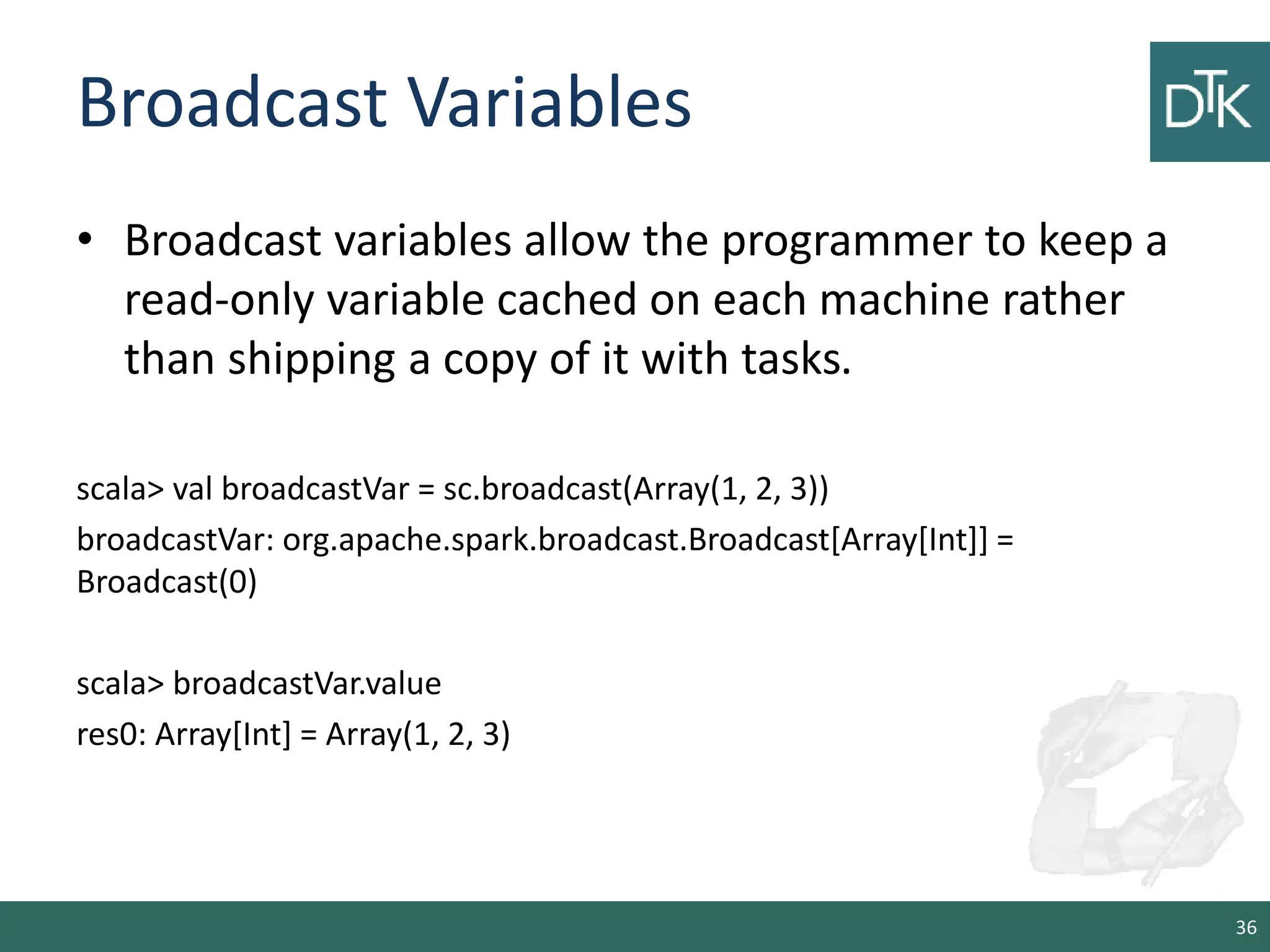 Broadcast Variables • Broadcast variables allow the programmer to keep a read-only variable cached on each machine rather than shipping a copy of it with tasks. scala> val broadcastVar = sc.broadcast(Array(1, 2, 3)) broadcastVar: org.apache.spark.broadcast.Broadcast[Array[Int]] = Broadcast(0) scala> broadcastVar.value res0: Array[Int] = Array(1, 2, 3) 36 