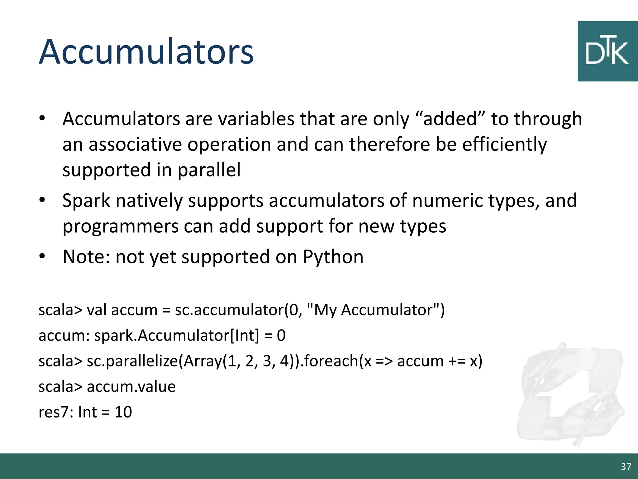 Accumulators • Accumulators are variables that are only “added” to through an associative operation and can therefore be efficiently supported in parallel • Spark natively supports accumulators of numeric types, and programmers can add support for new types • Note: not yet supported on Python scala> val accum = sc.accumulator(0, "My Accumulator") accum: spark.Accumulator[Int] = 0 scala> sc.parallelize(Array(1, 2, 3, 4)).foreach(x => accum += x) scala> accum.value res7: Int = 10 37 