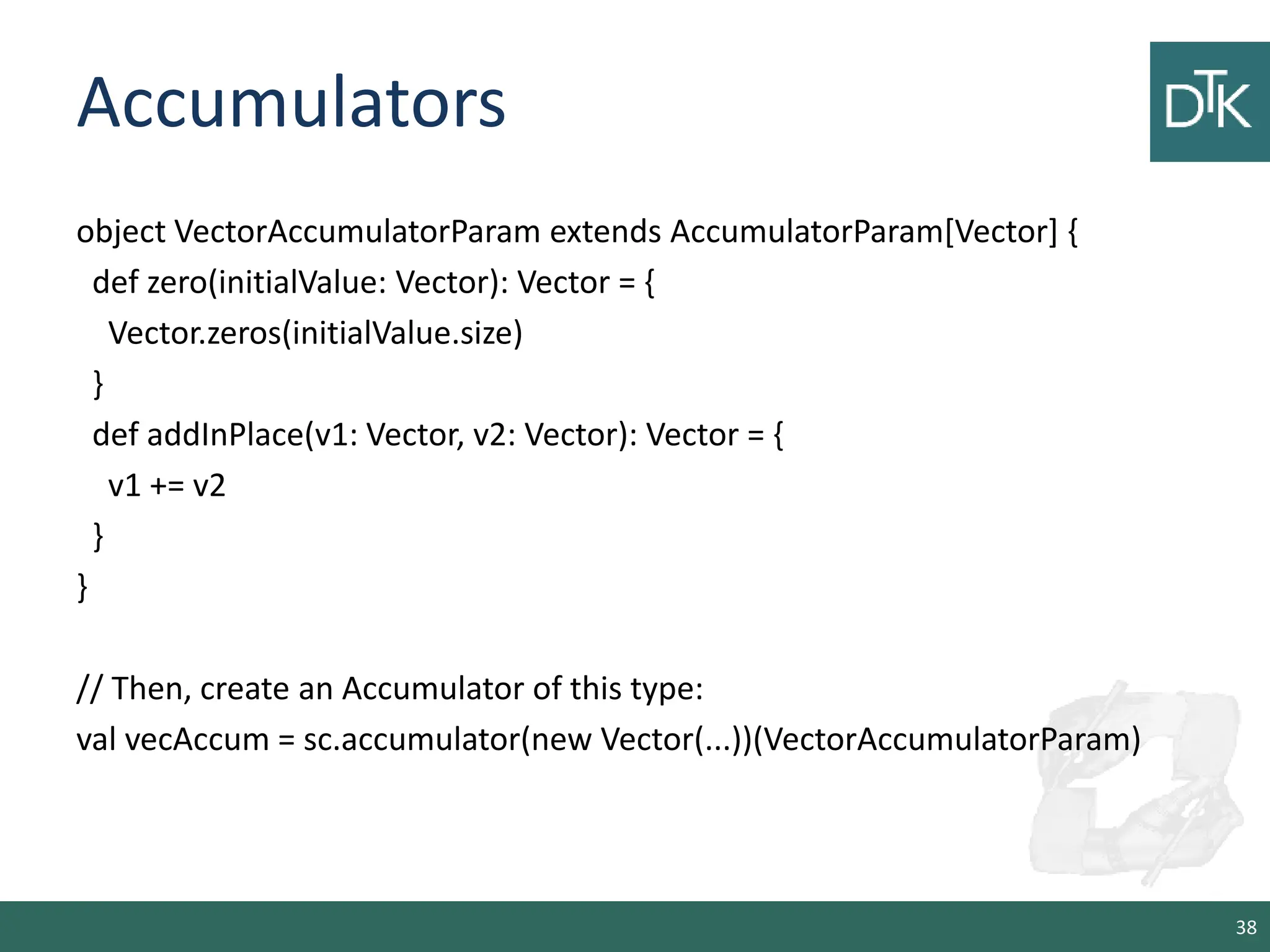 Accumulators object VectorAccumulatorParam extends AccumulatorParam[Vector] { def zero(initialValue: Vector): Vector = { Vector.zeros(initialValue.size) } def addInPlace(v1: Vector, v2: Vector): Vector = { v1 += v2 } } // Then, create an Accumulator of this type: val vecAccum = sc.accumulator(new Vector(...))(VectorAccumulatorParam) 38 