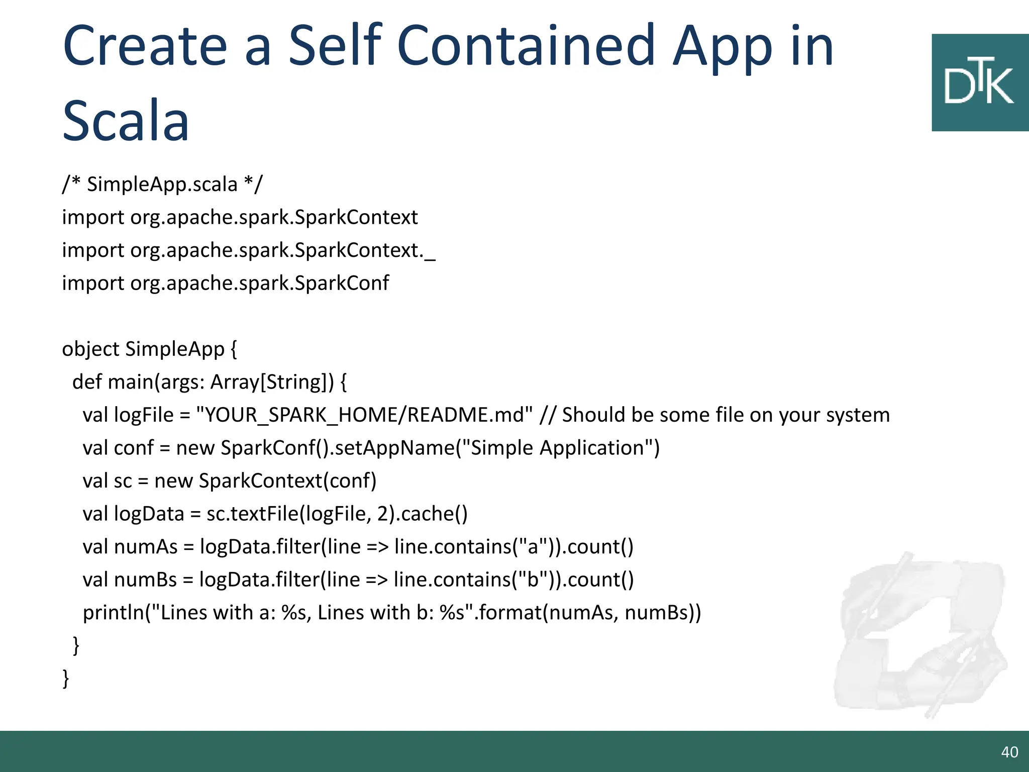 Create a Self Contained App in Scala /* SimpleApp.scala */ import org.apache.spark.SparkContext import org.apache.spark.SparkContext._ import org.apache.spark.SparkConf object SimpleApp { def main(args: Array[String]) { val logFile = "YOUR_SPARK_HOME/README.md" // Should be some file on your system val conf = new SparkConf().setAppName("Simple Application") val sc = new SparkContext(conf) val logData = sc.textFile(logFile, 2).cache() val numAs = logData.filter(line => line.contains("a")).count() val numBs = logData.filter(line => line.contains("b")).count() println("Lines with a: %s, Lines with b: %s".format(numAs, numBs)) } } 40 