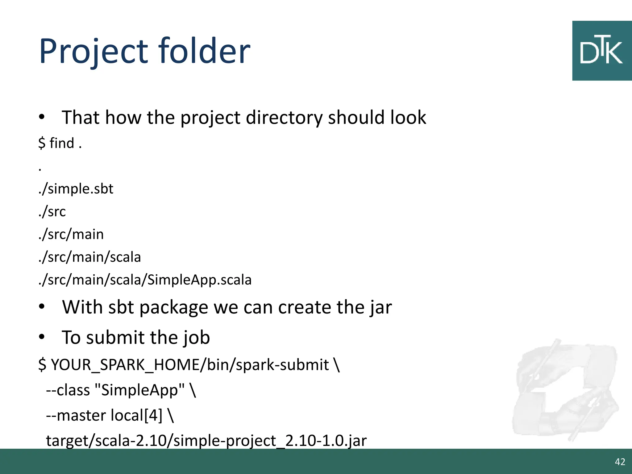 Project folder • That how the project directory should look $ find . . ./simple.sbt ./src ./src/main ./src/main/scala ./src/main/scala/SimpleApp.scala • With sbt package we can create the jar • To submit the job $ YOUR_SPARK_HOME/bin/spark-submit --class "SimpleApp" --master local[4] target/scala-2.10/simple-project_2.10-1.0.jar 42 