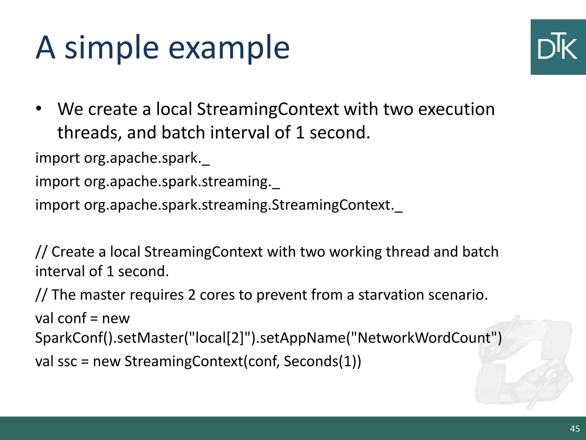 A simple example • We create a local StreamingContext with two execution threads, and batch interval of 1 second. import org.apache.spark._ import org.apache.spark.streaming._ import org.apache.spark.streaming.StreamingContext._ // Create a local StreamingContext with two working thread and batch interval of 1 second. // The master requires 2 cores to prevent from a starvation scenario. val conf = new SparkConf().setMaster("local[2]").setAppName("NetworkWordCount") val ssc = new StreamingContext(conf, Seconds(1)) 45 