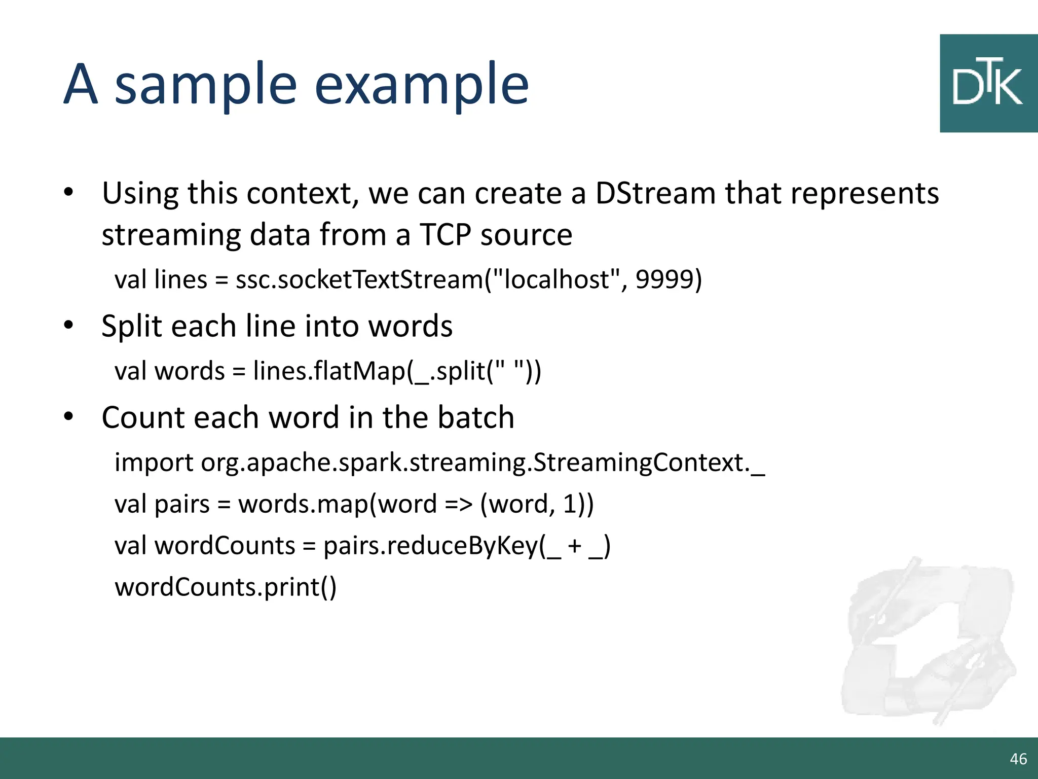 A sample example • Using this context, we can create a DStream that represents streaming data from a TCP source val lines = ssc.socketTextStream("localhost", 9999) • Split each line into words val words = lines.flatMap(_.split(" ")) • Count each word in the batch import org.apache.spark.streaming.StreamingContext._ val pairs = words.map(word => (word, 1)) val wordCounts = pairs.reduceByKey(_ + _) wordCounts.print() 46 