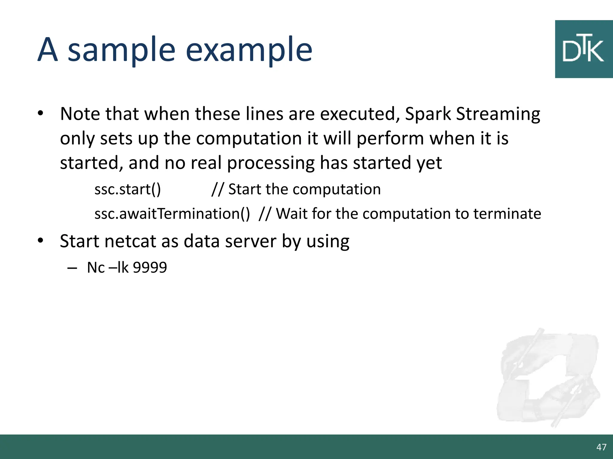 A sample example • Note that when these lines are executed, Spark Streaming only sets up the computation it will perform when it is started, and no real processing has started yet ssc.start() // Start the computation ssc.awaitTermination() // Wait for the computation to terminate • Start netcat as data server by using – Nc –lk 9999 47 