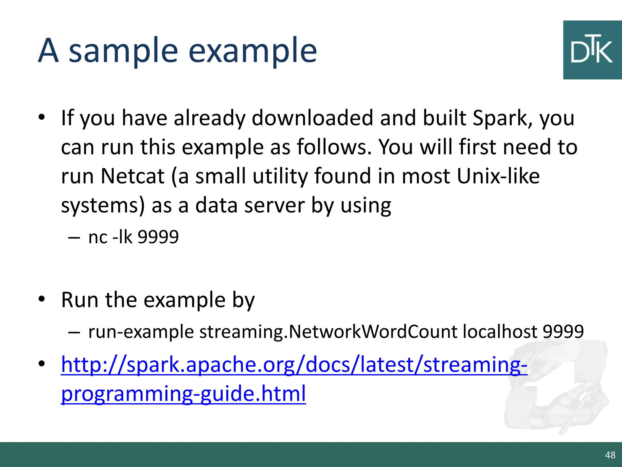 A sample example • If you have already downloaded and built Spark, you can run this example as follows. You will first need to run Netcat (a small utility found in most Unix-like systems) as a data server by using – nc -lk 9999 • Run the example by – run-example streaming.NetworkWordCount localhost 9999 • http://spark.apache.org/docs/latest/streaming- programming-guide.html 48 