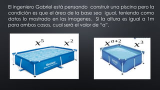 El ingeniero Gabriel está pensando construir una piscina pero la
condición es que el área de la base sea igual, teniendo como
datos lo mostrado en las imagenes. Si la altura es igual a 1m
para ambos casos, cual será el valor de “a”.
𝑥5
𝑥2
𝑥3
𝑥𝑎+2
 